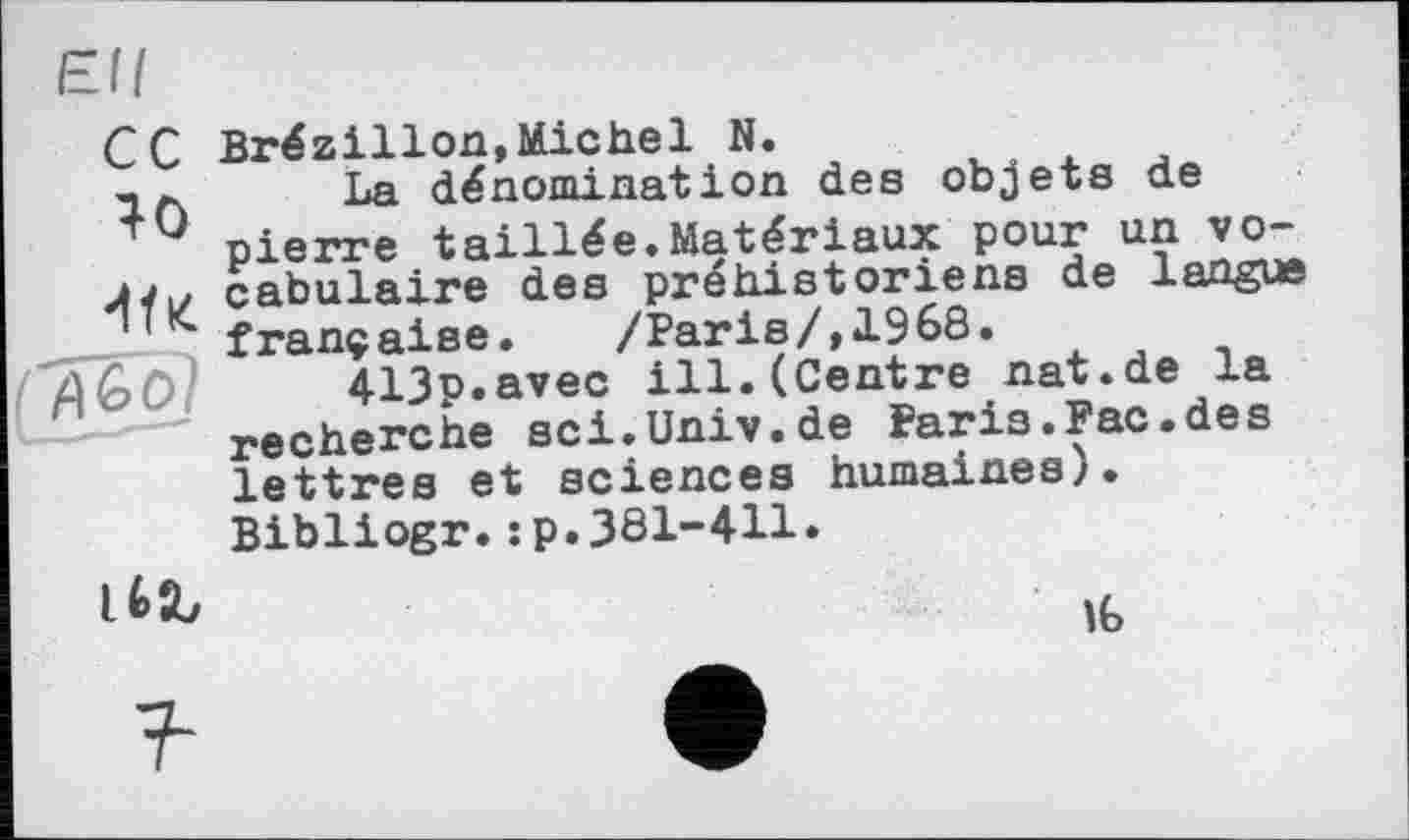 ﻿40 'IfK
Brézillon,Michel N.
La dénomination des objets de pierre taillée.Matériaux pour un vocabulaire des préhistoriens de langue française. /Paris/,1968.
413c.avec ill.(Centre nat.de la recherche sci.Univ.de Paris.Рас.des lettres et sciences humaines).
Bibliogr.:p.381-411.

16